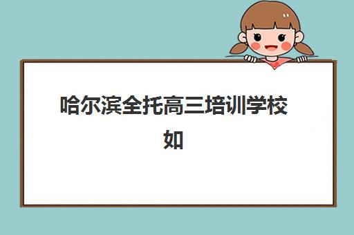 哈尔滨全托高三培训学校如何选？2025年排名前十机构综合评测与择校指南