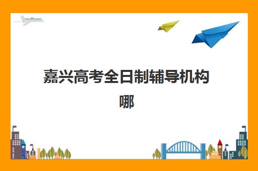 嘉兴高考全日制辅导机构哪家强些？2025年最新十大排名与择校指南全解析