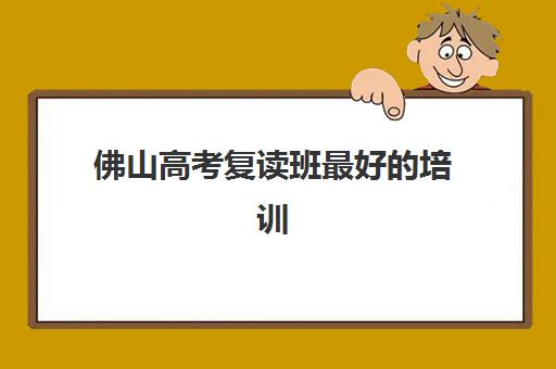佛山高考复读班最好的培训机构排名：如何根据师资、费用与管理模式选择适合的复读学校？