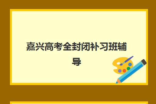 嘉兴高考全封闭补习班辅导机构排名一览表如何查询？2025年十大优选机构实力对比与择校全指南
