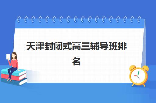 天津封闭式高三辅导班排名一览表最新，2025年十大机构实力对比与科学择校避坑指南
