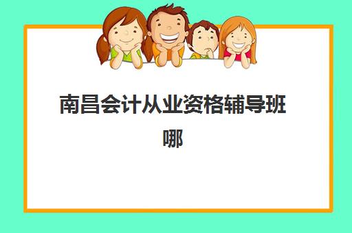 南昌会计从业资格辅导班哪个比较好一点？2023年最新排名对比、择校指南与成功案例解析