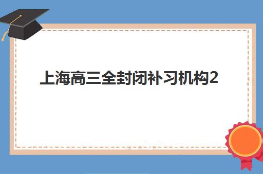 上海高三全封闭补习机构2025年时间是多少？最新十大机构排名与全年开班时间表全解析