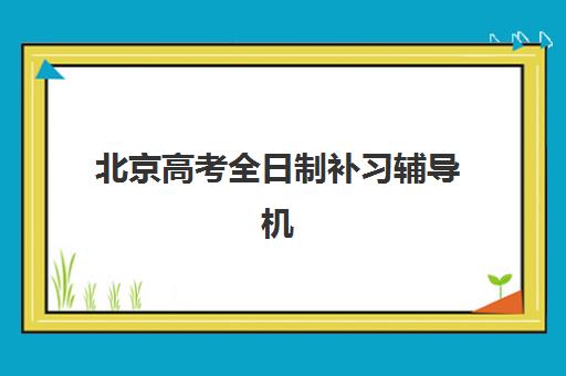 北京高考全日制补习辅导机构排行榜最新发布：2025年十大权威机构深度评测与择校全攻略