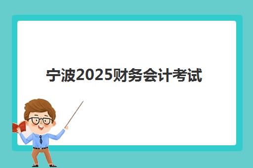 宁波2025财务会计考试时间如何安排？最新考试日程与报名指南全解析