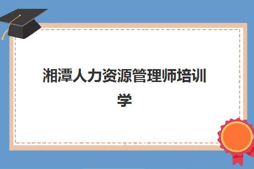 湘潭人力资源管理师培训学校排名前十名哪家好？2025年课程性价比、师资对比与择校指南