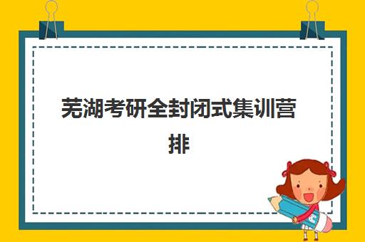 芜湖考研全封闭式集训营排名一览表最新如何查询？2025年权威TOP10榜单深度解析与科学择校指南