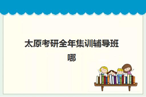 太原考研全年集训辅导班哪个比较好一点？2025年最新十大机构实力排名、课程性价比与择校全指南