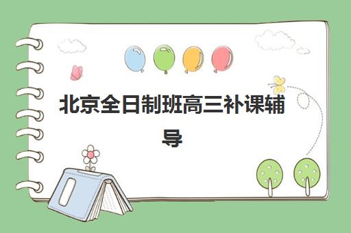北京全日制班高三补课辅导机构哪家强些？2025年最新TOP10排名、各校特色与择校全攻略