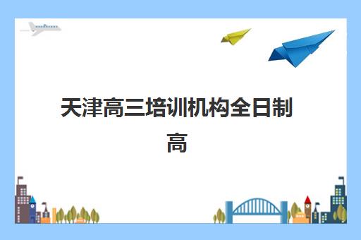 天津高三培训机构全日制高满意度机构TOP5有哪些？2025年最新排名与择校指南