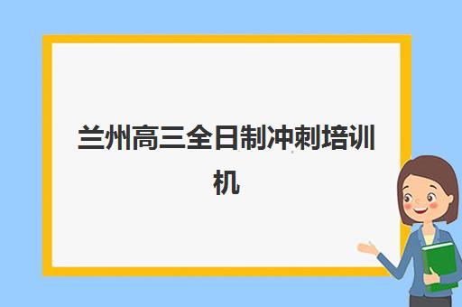 兰州高三全日制冲刺培训机构辅导班排名一览表如何查询？2025年最新TOP10榜单、择校指南与成功案例解析