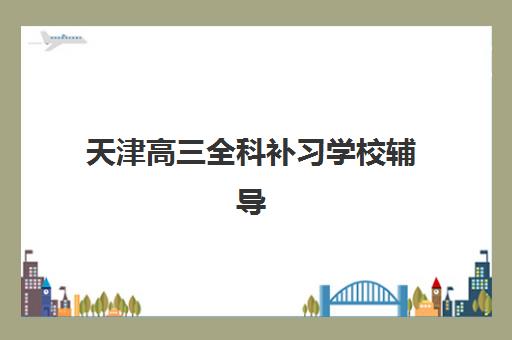 天津高三全科补习学校辅导机构哪家比较好？2025年最新排名前十与择校全攻略