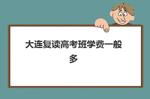 大连复读高考班学费一般多少钱？2025年最新收费标准与五大机构性价比全解析