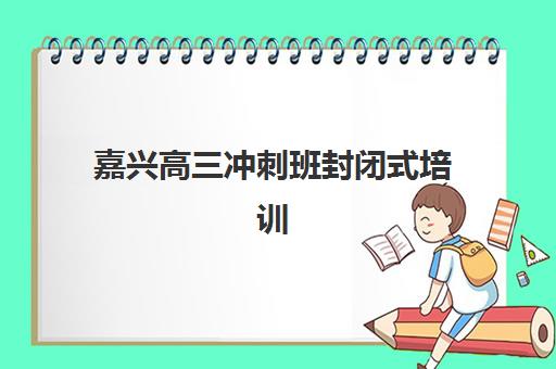 嘉兴高三冲刺班封闭式培训辅导机构排名一览表，如何选择不踩坑？2025年最新权威榜单与择校全攻略