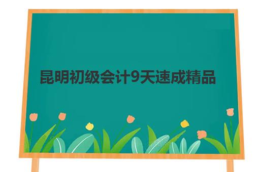 昆明初级会计9天速成精品课程辅导机构哪家强？2025年短期冲刺班选择全攻略