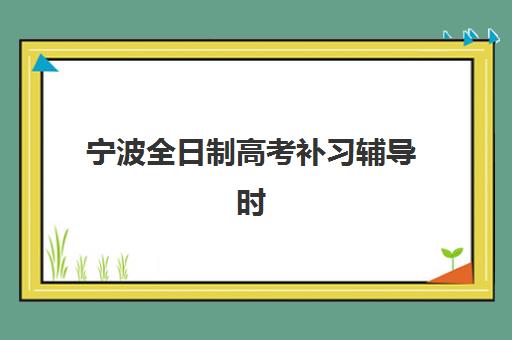 宁波全日制高考补习辅导时间2025考试时间表如何查询？最新官方日程、备考规划与机构时间对比全攻略