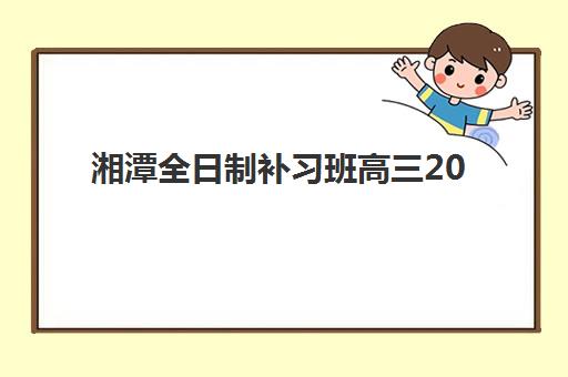 湘潭全日制补习班高三2025年报名情况全解析：各校招生时间、条件与择校指南