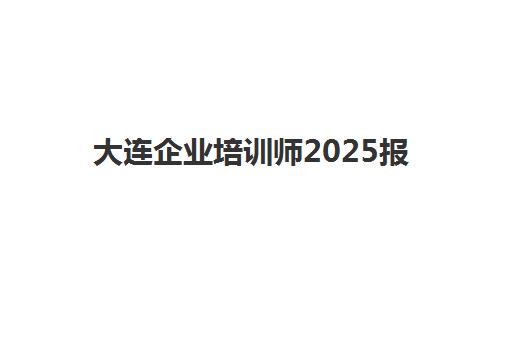 大连企业培训师2025报名时间如何安排？最新考试日程与报考全攻略