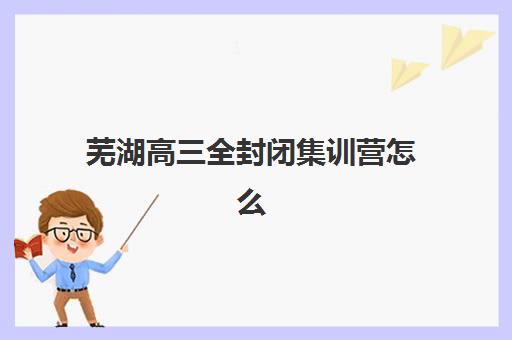 芜湖高三全封闭集训营怎么选？2025年最新地址、电话与择校指南全解析