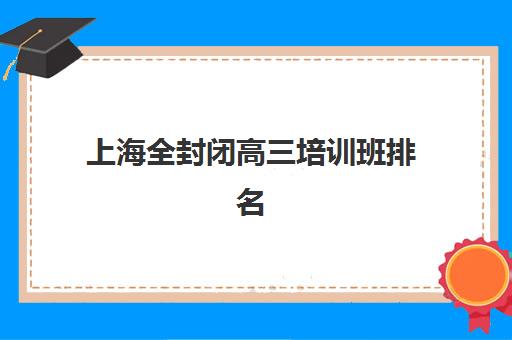 上海全封闭高三培训班排名前十强如何选？2025年最新口碑对比与择校指南