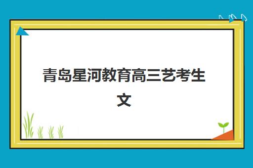 青岛星河教育高三艺考生文化课集训班大概多少钱？2025年收费标准全面解析与高性价比择校实战指南