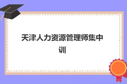 天津人力资源管理师集中训练营在哪个学校？2025年权威培训机构排名、课程特色与择校指南