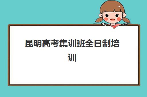 昆明高考集训班全日制培训机构哪家口碑比较好？2025年最新择校指南与机构对比