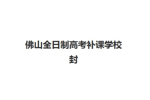 佛山全日制高考补课学校封闭式集训营有哪些地方？2025年最新校区分布、选址标准与实地考察全指南