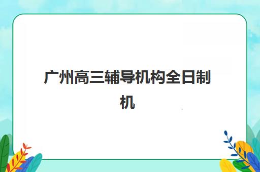 广州高三辅导机构全日制机构成功率最高的是哪个？2025年数据深度解析与择校指南