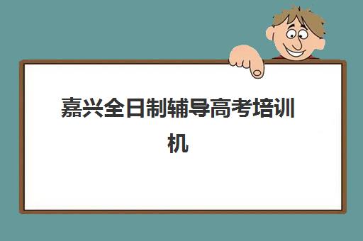 嘉兴全日制辅导高考培训机构哪里找？2025年五大机构详细地址、课程特色与择校指南