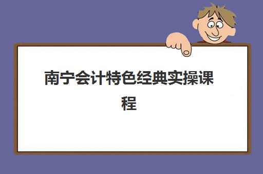 南宁会计特色经典实操课程如何选？2025年排名前十机构综合评测与择校指南