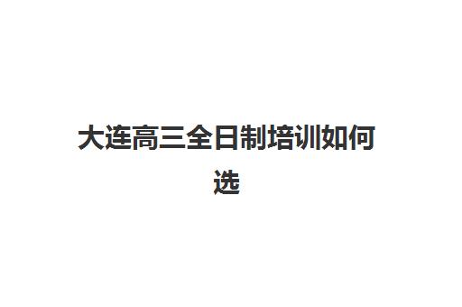 大连高三全日制培训如何选？2025年封闭式辅导班排名与择校指南