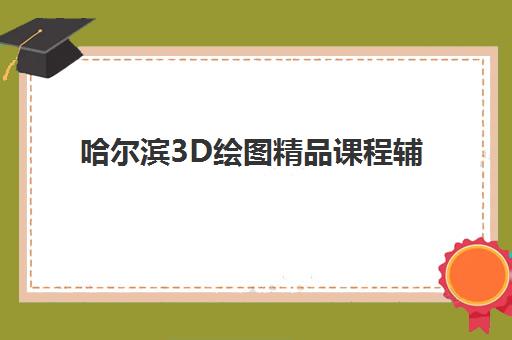 哈尔滨3D绘图精品课程辅导班有哪些地方招生？2023年权威机构推荐与报名指南全解析