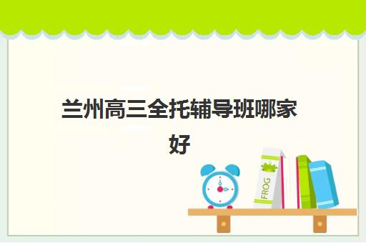 兰州高三全托辅导班哪家好一点？2025年TOP5机构课程特色、费用对比与择校指南