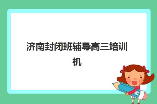 济南封闭班辅导高三培训机构哪个好一点？2025年八大机构详细对比与择校指南