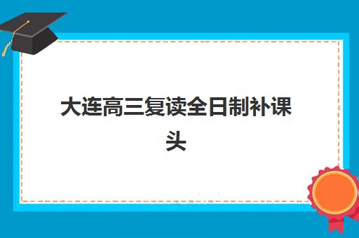 大连高三复读全日制补课头部机构年度白皮书有哪些？2025年权威机构实力对比、择校标准与成功案例全解析