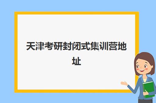 天津考研封闭式集训营地址在哪？2025年主要机构校区分布与择校指南