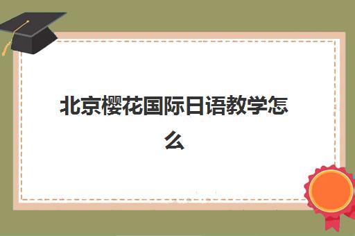 北京樱花国际日语教学怎么样？全面课程设置、多维学习法与个性化教学指南