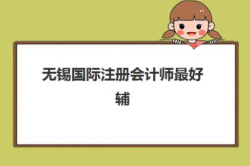 无锡国际注册会计师最好辅导学校有哪些？2025年五大机构课程特色与选择全指南