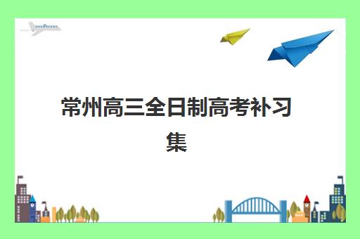 常州高三全日制高考补习集训营如何选？2025最新排名对比与择校避坑指南