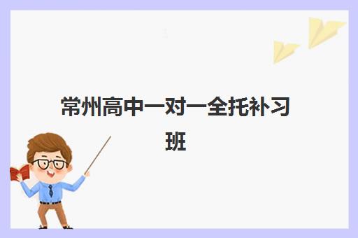 常州高中一对一全托补习班辅导班排名一览表如何查询？2025年最新十大权威榜单与科学择校全攻略
