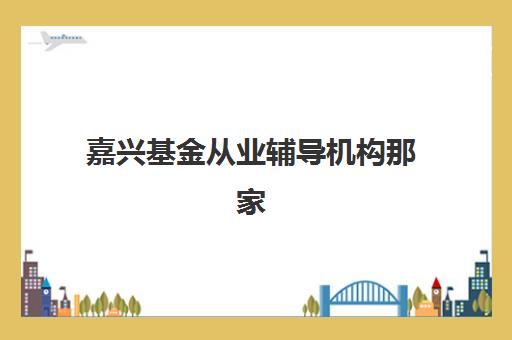 嘉兴基金从业辅导机构那家比较好？2025年最新机构选择指南与性价比分析
