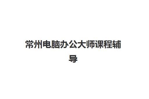 常州电脑办公大师课程辅导机构有哪些学校好？2025年学费全解析与择校指南