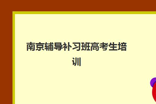 南京辅导补习班高考生培训机构哪家强些？2025年最新排名解析与科学择校全指南