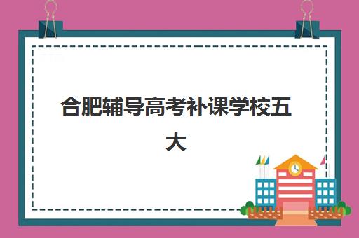 合肥辅导高考补课学校五大机构服务能力如何分析？2025年最新评估方法、择校技巧与成功案例全指南
