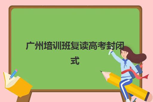 广州培训班复读高考封闭式集训营怎么样啊？2025年全封闭管理模式解析与择校指南