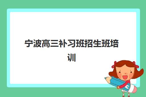 宁波高三补习班招生班培训机构哪家好？2025年最新机构排名与择校全攻略