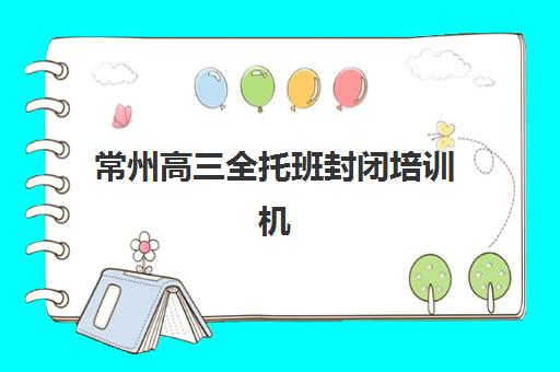 常州高三全托班封闭培训机构哪个比较好？2025年十大机构实力排名与择校全攻略