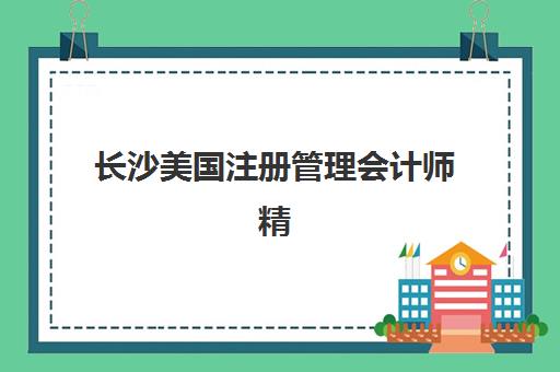 长沙美国注册管理会计师精讲课程培训学校排名榜前十名如何查询？2025年最新权威榜单、择校标准与全攻略解析