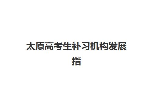 太原高考生补习机构发展指数TOP5如何科学参考？2023年最新发展指数解读、榜单详情与择校指南全解析